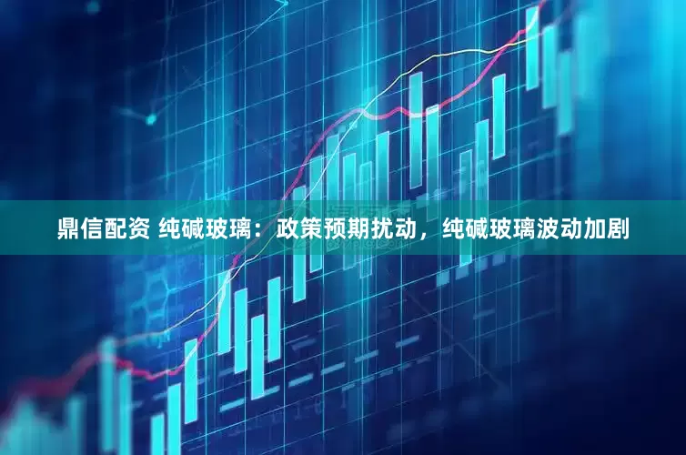 鼎信配资 纯碱玻璃：政策预期扰动，纯碱玻璃波动加剧