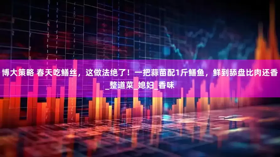 博大策略 春天吃鳝丝，这做法绝了！一把蒜苗配1斤鳝鱼，鲜到舔盘比肉还香_整道菜_媳妇_香味