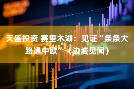 天盛投资 赛里木湖：见证“条条大路通中欧”（边城见闻）