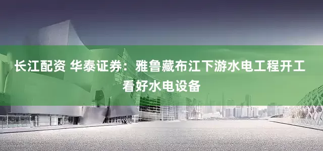 长江配资 华泰证券：雅鲁藏布江下游水电工程开工 看好水电设备