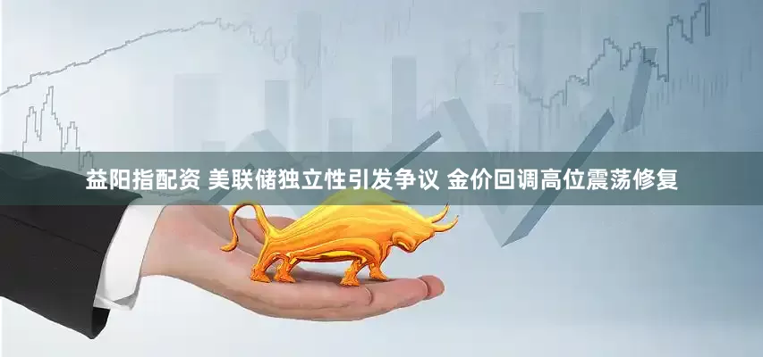 益阳指配资 美联储独立性引发争议 金价回调高位震荡修复