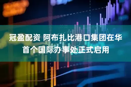 冠盈配资 阿布扎比港口集团在华首个国际办事处正式启用