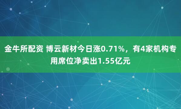 金牛所配资 博云新材今日涨0.71%，有4家机构专用席位净卖出1.55亿元