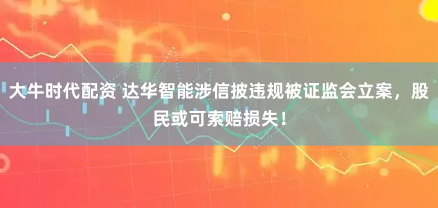大牛时代配资 达华智能涉信披违规被证监会立案，股民或可索赔损失！