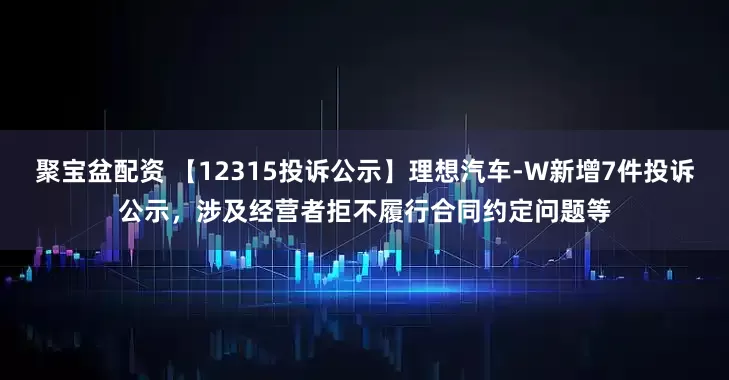 聚宝盆配资 【12315投诉公示】理想汽车-W新增7件投诉公示，涉及经营者拒不履行合同约定问题等
