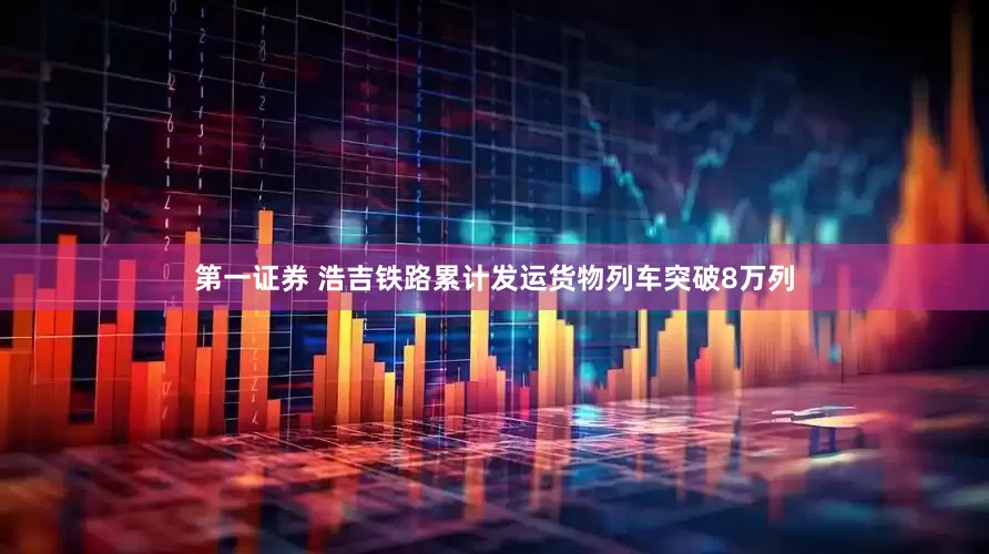 第一证券 浩吉铁路累计发运货物列车突破8万列