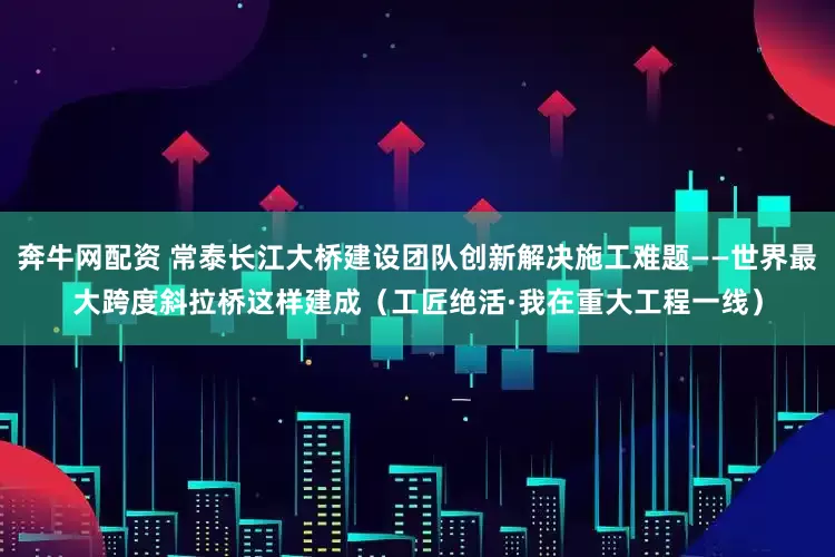 奔牛网配资 常泰长江大桥建设团队创新解决施工难题——世界最大跨度斜拉桥这样建成（工匠绝活·我在重大工程一线）