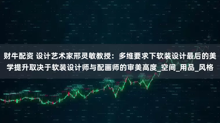 财牛配资 设计艺术家邢灵敏教授：多维要求下软装设计最后的美学提升取决于软装设计师与配画师的审美高度_空间_用品_风格