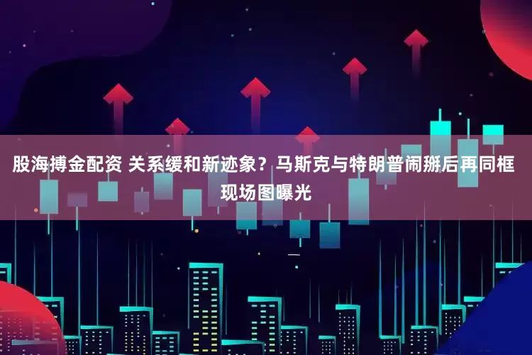 股海搏金配资 关系缓和新迹象？马斯克与特朗普闹掰后再同框 现场图曝光