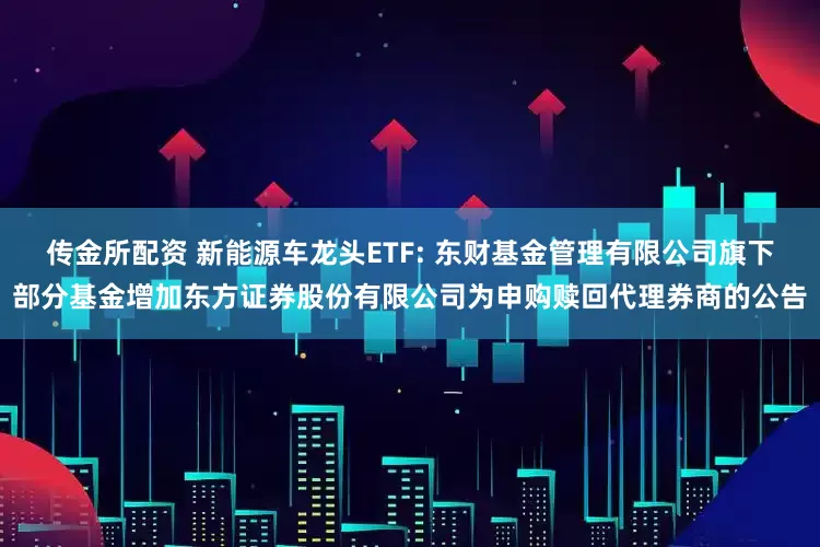 传金所配资 新能源车龙头ETF: 东财基金管理有限公司旗下部分基金增加东方证券股份有限公司为申购赎回代理券商的公告