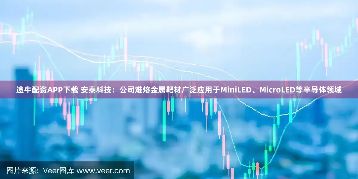 途牛配资APP下载 安泰科技：公司难熔金属靶材广泛应用于MiniLED、MicroLED等半导体领域