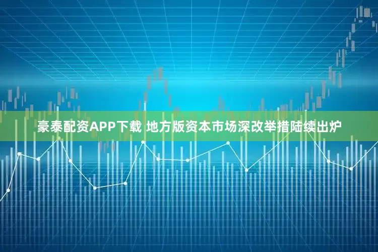 豪泰配资APP下载 地方版资本市场深改举措陆续出炉