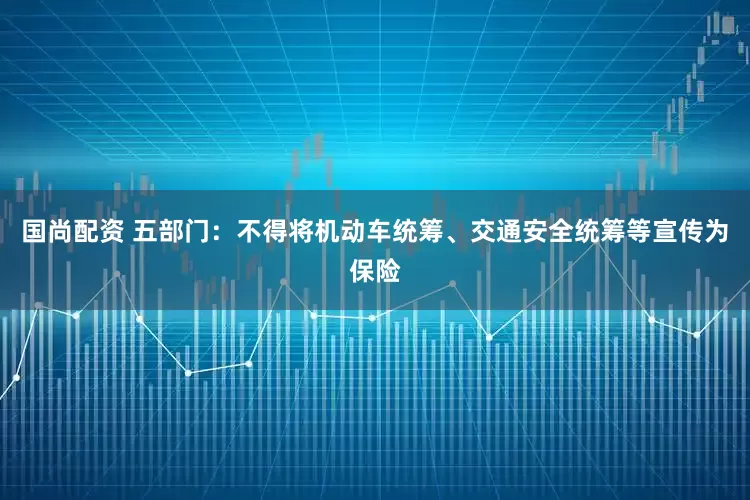 国尚配资 五部门：不得将机动车统筹、交通安全统筹等宣传为保险