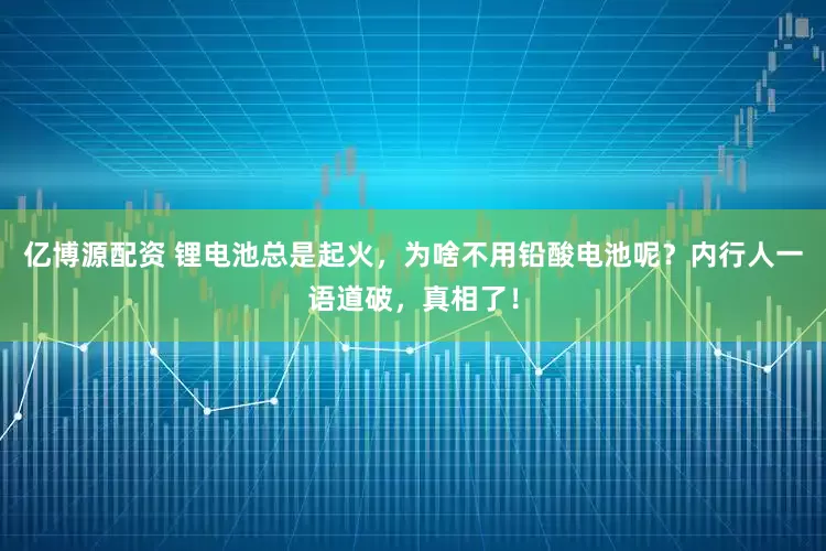 亿博源配资 锂电池总是起火，为啥不用铅酸电池呢？内行人一语道破，真相了！